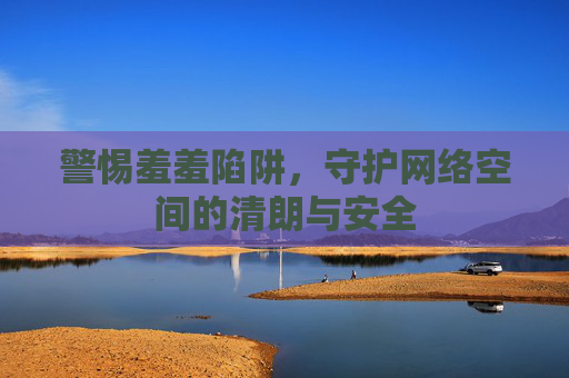 警惕羞羞陷阱,守护网络空间的清朗与安全 警惕羞羞陷阱,守护网络空间的清朗与安全