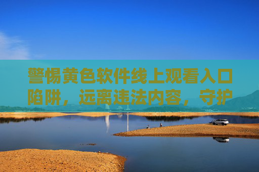 警惕黄色软件线上观看入口陷阱,远离违法内容,守护健康生活 警惕黄色软件线上观看入口陷阱,远离违法内容,守护健康生活