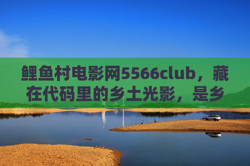 鲤鱼村电影网5566club,藏在代码里的乡土光影,是乡愁也是电影院 鲤鱼村电影网5566club,藏在代码里的乡土光影,是乡愁也是电影院