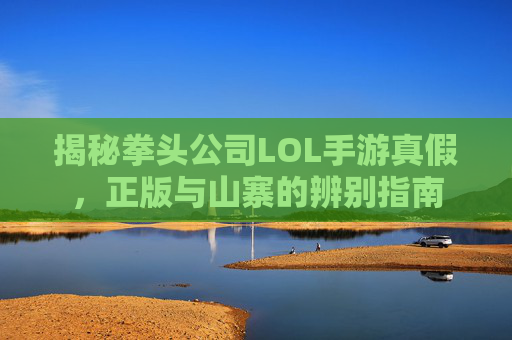 揭秘拳头公司LOL手游真假,正版与山寨的辨别指南 揭秘拳头公司LOL手游真假,正版与山寨的辨别指南