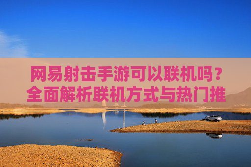 网易射击手游可以联机吗?全面解析联机方式与热门推荐 网易射击手游可以联机吗?全面解析联机方式与热门推荐