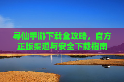 寻仙手游下载全攻略,官方正版渠道与安全下载指南 寻仙手游下载全攻略,官方正版渠道与安全下载指南