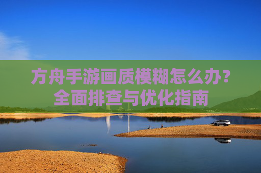 方舟手游画质模糊怎么办?全面排查与优化指南 方舟手游画质模糊怎么办?全面排查与优化指南