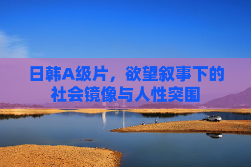 日韩A级片,欲望叙事下的社会镜像与人性突围 日韩A级片,欲望叙事下的社会镜像与人性突围