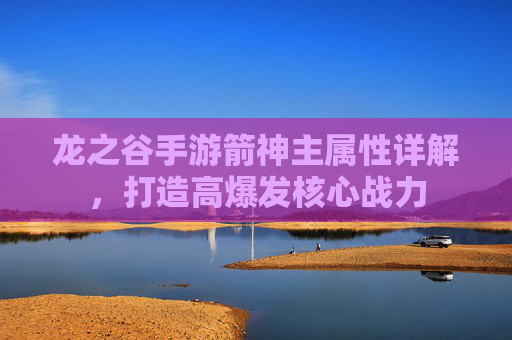 龙之谷手游箭神主属性详解,打造高爆发核心战力 龙之谷手游箭神主属性详解,打造高爆发核心战力