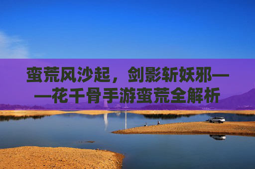 蛮荒风沙起，剑影斩妖邪——花千骨手游蛮荒全解析