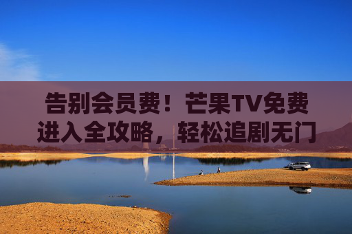 告别会员费！芒果TV免费进入全攻略，轻松追剧无门槛