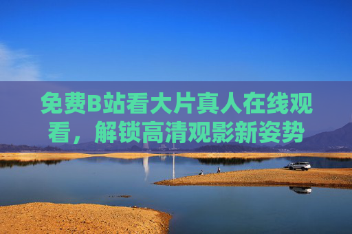 免费B站看大片真人在线观看，解锁高清观影新姿势