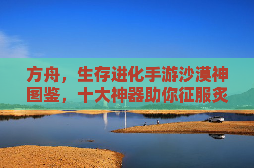 方舟，生存进化手游沙漠神图鉴，十大神器助你征服炙热荒漠