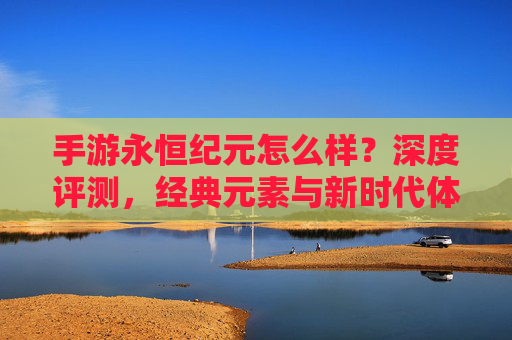 手游永恒纪元怎么样？深度评测，经典元素与新时代体验的融合