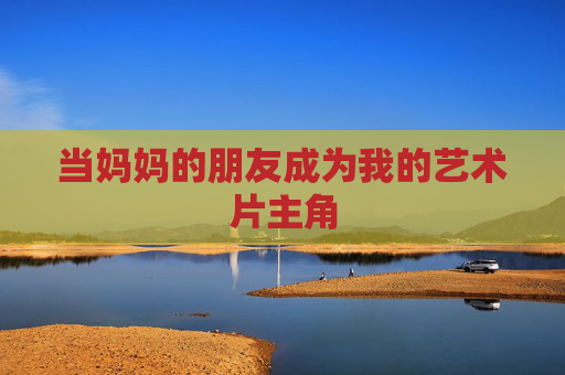 当妈妈的朋友成为我的艺术片主角