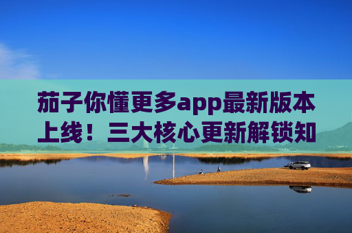 茄子你懂更多app最新版本上线！三大核心更新解锁知识获取新体验