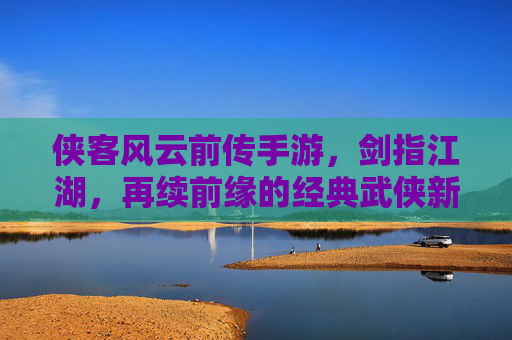 侠客风云前传手游，剑指江湖，再续前缘的经典武侠新章