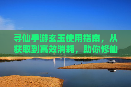 寻仙手游玄玉使用指南，从获取到高效消耗，助你修仙之路更顺畅