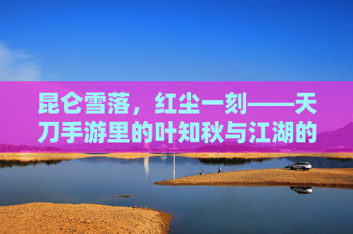 昆仑雪落，红尘一刻——天刀手游里的叶知秋与江湖的温度