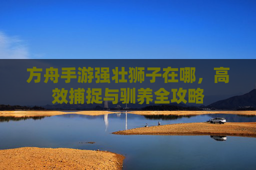 方舟手游强壮狮子在哪，高效捕捉与驯养全攻略