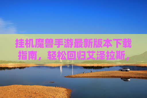 挂机魔兽手游最新版本下载指南，轻松回归艾泽拉斯，告别手动操作！