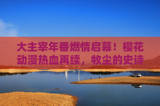 大主宰年番燃情启幕！樱花动漫热血再续，牧尘的史诗征程正式开启