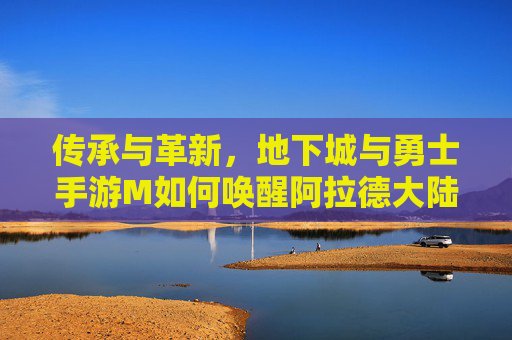 传承与革新，地下城与勇士手游M如何唤醒阿拉德大陆的热血记忆