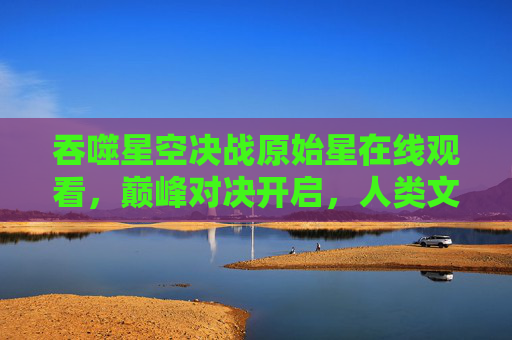 吞噬星空决战原始星在线观看，巅峰对决开启，人类文明的生死存亡之战！