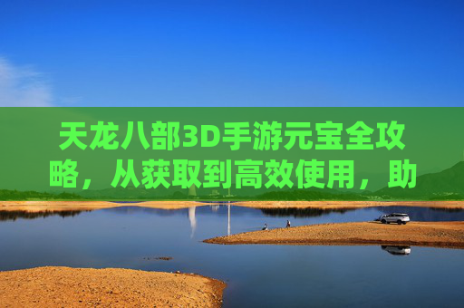 天龙八部3D手游元宝全攻略，从获取到高效使用，助你称霸江湖