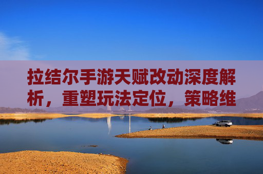 拉结尔手游天赋改动深度解析，重塑玩法定位，策略维度再升级