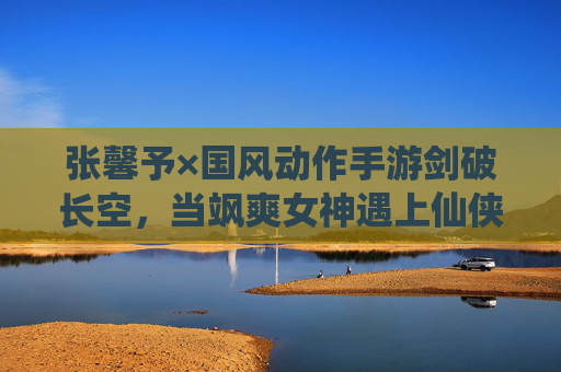 张馨予×国风动作手游剑破长空，当飒爽女神遇上仙侠江湖，这场代言太懂玩家！