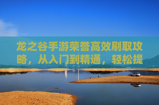 龙之谷手游荣誉高效刷取攻略，从入门到精通，轻松提升战力