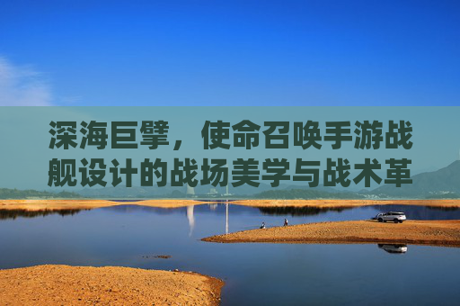 深海巨擘，使命召唤手游战舰设计的战场美学与战术革命