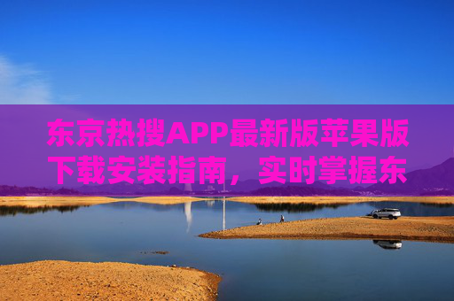 东京热搜APP最新版苹果版下载安装指南，实时掌握东京热点资讯，畅享日本生活一手信息