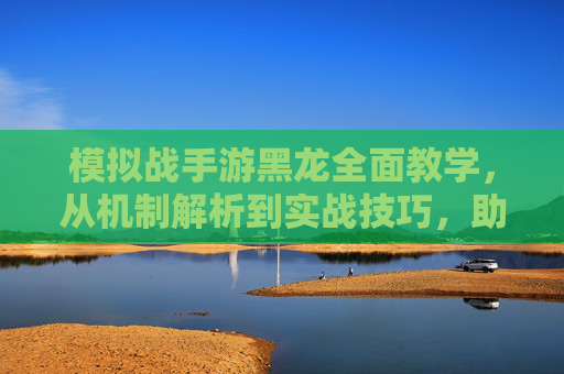 模拟战手游黑龙全面教学，从机制解析到实战技巧，助你掌控战场