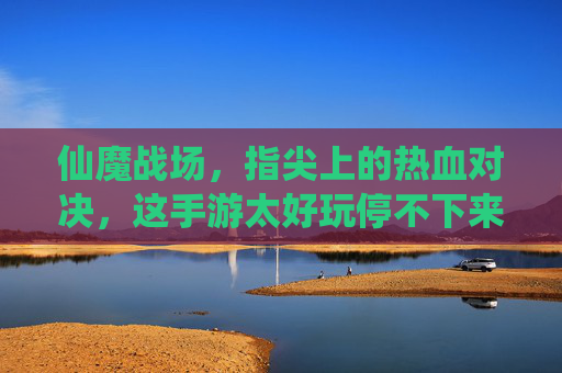 仙魔战场，指尖上的热血对决，这手游太好玩停不下来！