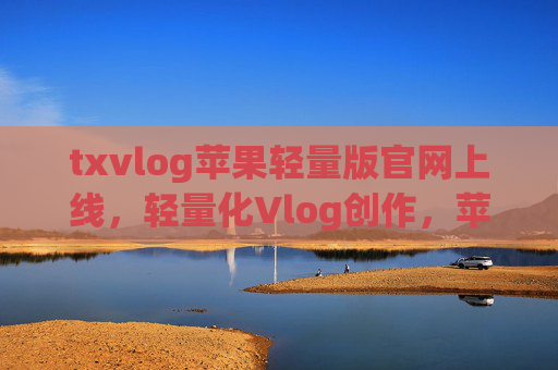 txvlog苹果轻量版官网上线，轻量化Vlog创作，苹果用户的专属体验