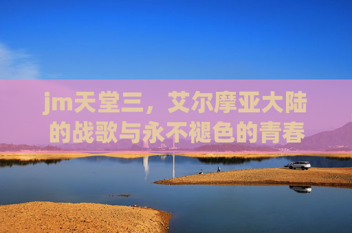 jm天堂三，艾尔摩亚大陆的战歌与永不褪色的青春