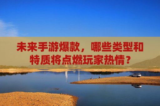 未来手游爆款，哪些类型和特质将点燃玩家热情？