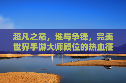 超凡之巅，谁与争锋，完美世界手游大师段位的热血征途