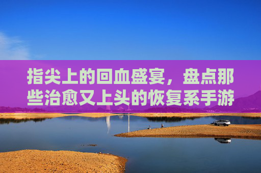指尖上的回血盛宴，盘点那些治愈又上头的恢复系手游