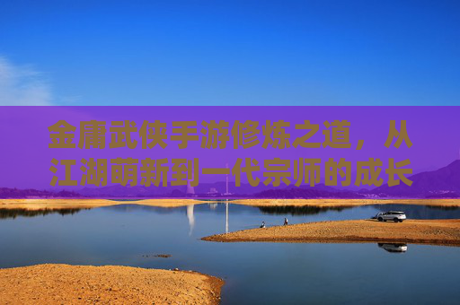 金庸武侠手游修炼之道，从江湖萌新到一代宗师的成长之路