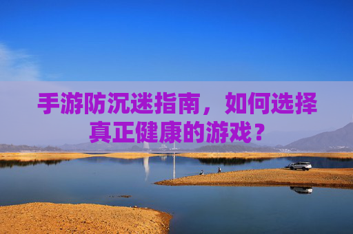 手游防沉迷指南，如何选择真正健康的游戏？