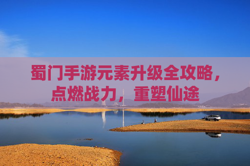 蜀门手游元素升级全攻略，点燃战力，重塑仙途