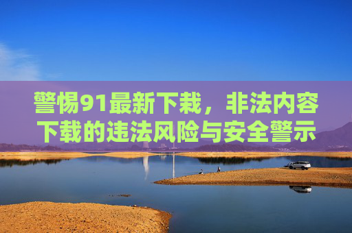 警惕91最新下栽，非法内容下载的违法风险与安全警示