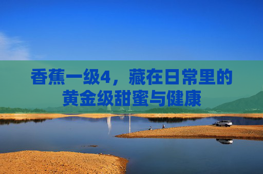 香蕉一级4，藏在日常里的黄金级甜蜜与健康