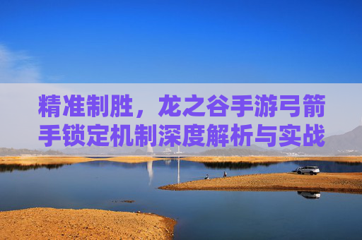精准制胜，龙之谷手游弓箭手锁定机制深度解析与实战技巧