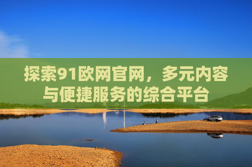 探索91欧网官网，多元内容与便捷服务的综合平台