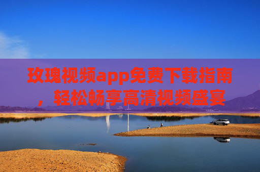 玫瑰视频app免费下载指南，轻松畅享高清视频盛宴