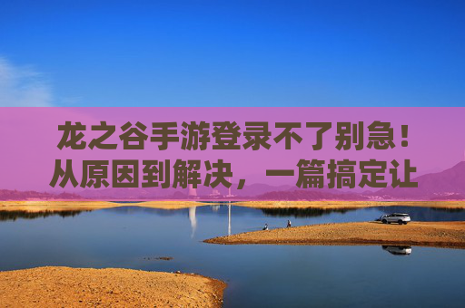 龙之谷手游登录不了别急!从原因到解决,一篇搞定让你秒回战场! 龙之谷手游登录不了别急!从原因到解决,一篇搞定让你秒回战场!