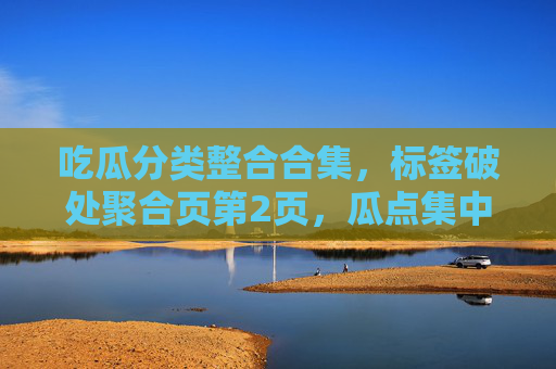 吃瓜分类整合合集，标签破处聚合页第2页，瓜点集中展示，黑料不打真实呈现