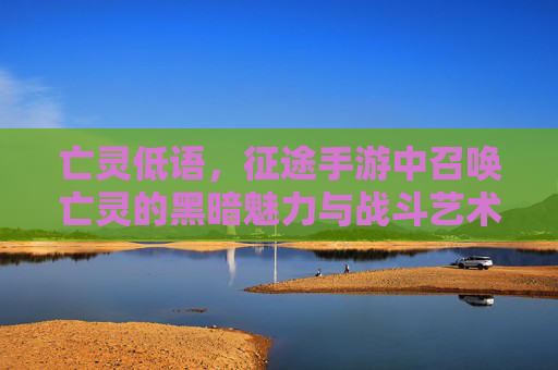 亡灵低语,征途手游中召唤亡灵的黑暗魅力与战斗艺术 亡灵低语,征途手游中召唤亡灵的黑暗魅力与战斗艺术