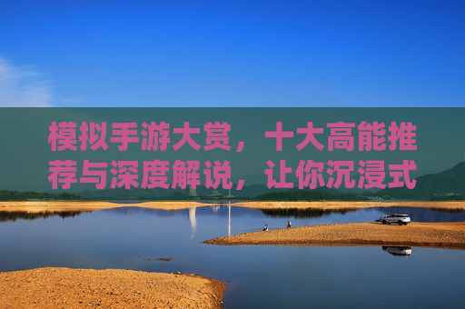 模拟手游大赏,十大高能推荐与深度解说,让你沉浸式体验百味人生 模拟手游大赏,十大高能推荐与深度解说,让你沉浸式体验百味人生