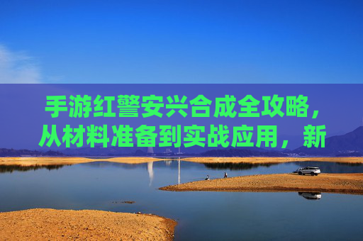 手游红警安兴合成全攻略，从材料准备到实战应用，新手也能快速上手！